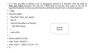 • It is also possible to obtain a list of arguments passed to a function with the help of
func_get_args() function. We can run a PHP loop to traverse each value in the list of
arguments passed. In that case the function definition doesn't have a formal argument.
• <?php
• function add(){
• $numbers=func_get_args();
• $ttl=0;
• foreach ($numbers as $num){
• $ttl=$ttl+$num;
• }
• return $ttl;
• }
• $total=add(10,15,20);
• echo "total= $totaln";
• echo "total=". add(1,2,3,4,5). "n";
• ?>
Total=45
Total=15
 