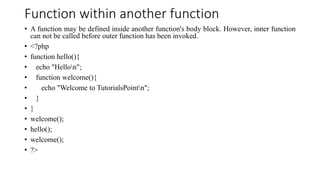Function within another function
• A function may be defined inside another function's body block. However, inner function
can not be called before outer function has been invoked.
• <?php
• function hello(){
• echo "Hellon";
• function welcome(){
• echo "Welcome to TutorialsPointn";
• }
• }
• welcome();
• hello();
• welcome();
• ?>
 