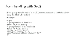 Form handling with Get()
• If we specify the form method to be GET, then the form-data is sent to the server
using the HTTP GET method.
• Example
• <?php
// getting the value of name field
$name = $_GET["name"];
// getting the value of the email field
$email = $_GET["email"];
echo "Hi, ". $name . "<br>";
echo "Your email address: ". $email ."<br>";
?>
 