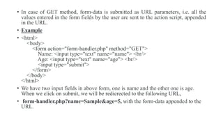 • In case of GET method, form-data is submitted as URL parameters, i.e. all the
values entered in the form fields by the user are sent to the action script, appended
in the URL.
• Example
• <html>
<body>
<form action="form-handler.php" method="GET">
Name: <input type="text" name="name"> <br/>
Age: <input type="text" name="age"> <br/>
<input type="submit">
</form>
</body>
</html>
• We have two input fields in above form, one is name and the other one is age.
When we click on submit, we will be redicrected to the following URL,
• form-handler.php?name=Sample&age=5, with the form-data appended to the
URL.
 