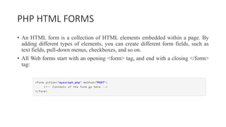 PHP HTML FORMS
• An HTML form is a collection of HTML elements embedded within a page. By
adding different types of elemen...