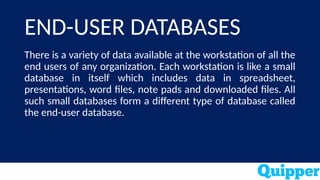 END-USER DATABASES
There is a variety of data available at the workstation of all the
end users of any organization. Each workstation is like a small
database in itself which includes data in spreadsheet,
presentations, word files, note pads and downloaded files. All
such small databases form a different type of database called
the end-user database.
 