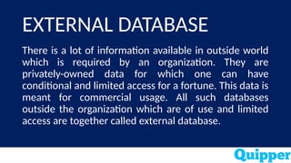 EXTERNAL DATABASE
There is a lot of information available in outside world
which is required by an organization. They are
privately-owned data for which one can have
conditional and limited access for a fortune. This data is
meant for commercial usage. All such databases
outside the organization which are of use and limited
access are together called external database.
 