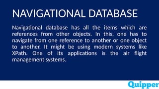 NAVIGATIONAL DATABASE
Navigational database has all the items which are
references from other objects. In this, one has to
navigate from one reference to another or one object
to another. It might be using modern systems like
XPath. One of its applications is the air flight
management systems.
 