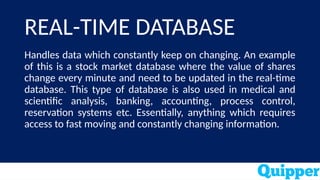 REAL-TIME DATABASE
Handles data which constantly keep on changing. An example
of this is a stock market database where the value of shares
change every minute and need to be updated in the real-time
database. This type of database is also used in medical and
scientific analysis, banking, accounting, process control,
reservation systems etc. Essentially, anything which requires
access to fast moving and constantly changing information.
 