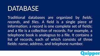 DATABASE
Traditional databases are organized by fields,
records, and files. A field is a single piece of
information; a record is one complete set of fields;
and a file is a collection of records. For example, a
telephone book is analogous to a file. It contains a
list of records, each of which consists of three
fields: name, address, and telephone number.
 