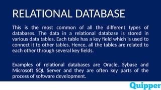 RELATIONAL DATABASE
This is the most common of all the different types of
databases. The data in a relational database is stored in
various data tables. Each table has a key field which is used to
connect it to other tables. Hence, all the tables are related to
each other through several key fields.
Examples of relational databases are Oracle, Sybase and
Microsoft SQL Server and they are often key parts of the
process of software development.
 
