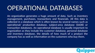 OPERATIONAL DATABASES
An organization generates a huge amount of data. Such as inventory
management, purchases, transactions and financials. All this data is
collected in a database which is often known by several names such as
operational/ production database, subject-area database (SADB) or
transaction databases. An operational database is usually important to
organization as they include the customer database, personal database
and inventory database, the details of how much of a product the
company has as well as information on the customers who buy them.
 