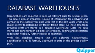 DATABASE WAREHOUSES
Organizations are required to keep all relevant data for several years.
This data is also an important source of information for analyzing and
comparing the current year data with that of the past years which also
makes it easy to determine key trends taking place. All these data from
previous years are stored in a database warehouse. Since the data
stored has gone through all kinds of screening, editing and integration
it does not need any further editing or alteration.
With this database ensure that the Software Requirements
Specification (SRS) is formally approved as part of the project quality
plan.
 