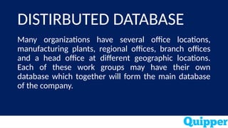 DISTIRBUTED DATABASE
Many organizations have several office locations,
manufacturing plants, regional offices, branch offices
and a head office at different geographic locations.
Each of these work groups may have their own
database which together will form the main database
of the company.
 