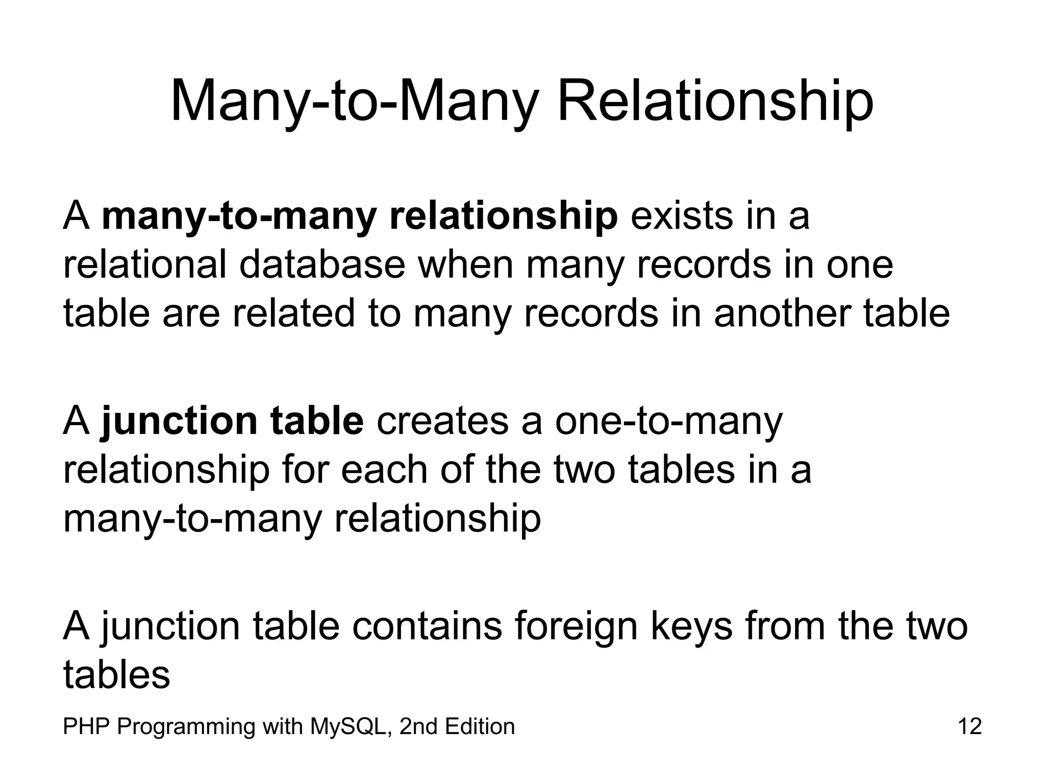 12PHP Programming with MySQL, 2nd Edition Many-to-Many Relationship A many-to-many relationship exists in a relational database when many records in one table are related to many records in another table A junction table creates a one-to-many relationship for each of the two tables in a many-to-many relationship A junction table contains foreign keys from the two tables 