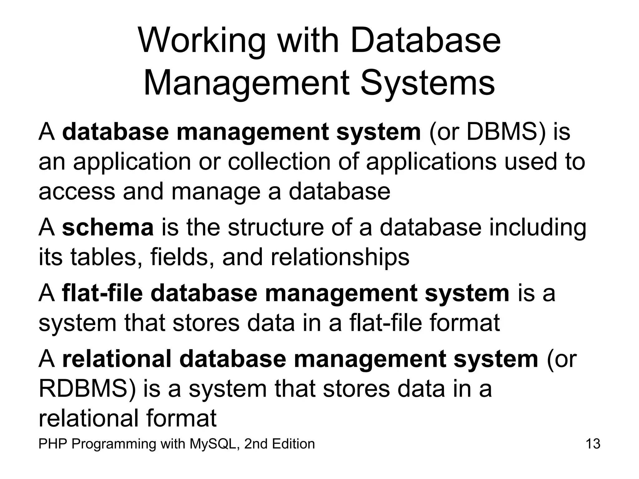 13PHP Programming with MySQL, 2nd Edition Working with Database Management Systems A database management system (or DBMS) is an application or collection of applications used to access and manage a database A schema is the structure of a database including its tables, fields, and relationships A flat-file database management system is a system that stores data in a flat-file format A relational database management system (or RDBMS) is a system that stores data in a relational format 