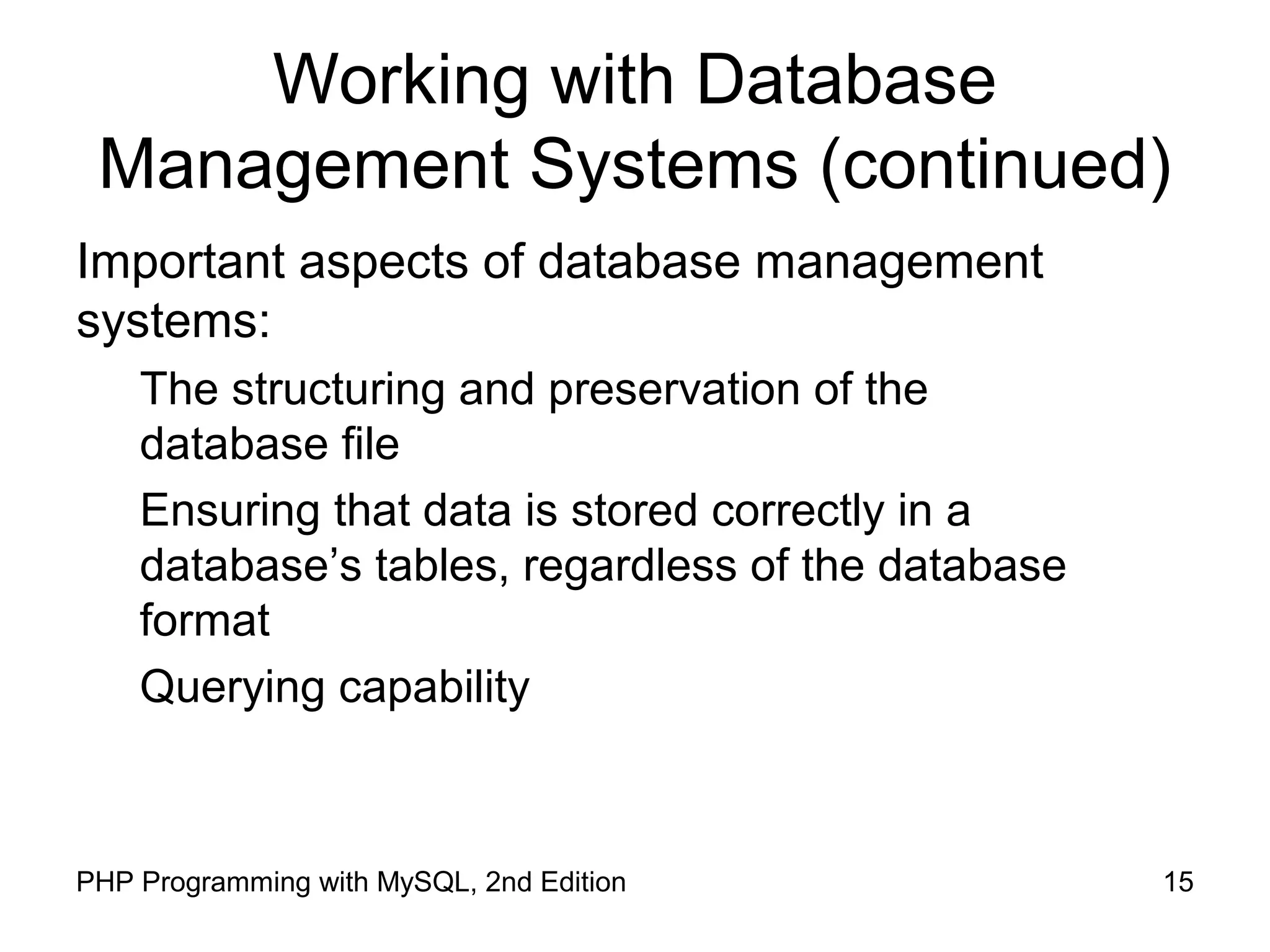 15PHP Programming with MySQL, 2nd Edition Working with Database Management Systems (continued) Important aspects of database management systems: The structuring and preservation of the database file Ensuring that data is stored correctly in a database’s tables, regardless of the database format Querying capability 