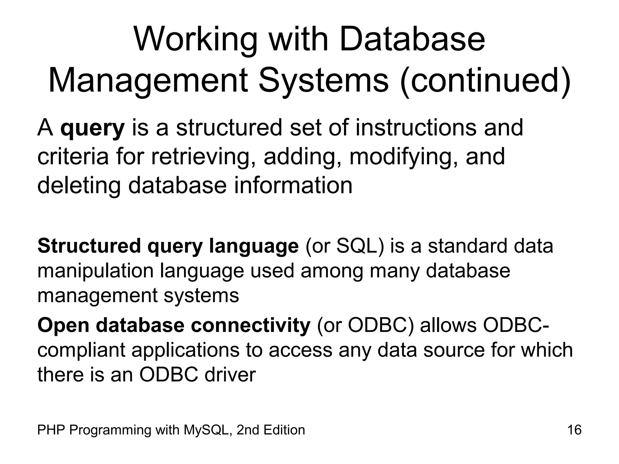 16PHP Programming with MySQL, 2nd Edition Working with Database Management Systems (continued) A query is a structured set of instructions and criteria for retrieving, adding, modifying, and deleting database information Structured query language (or SQL) is a standard data manipulation language used among many database management systems Open database connectivity (or ODBC) allows ODBC- compliant applications to access any data source for which there is an ODBC driver 