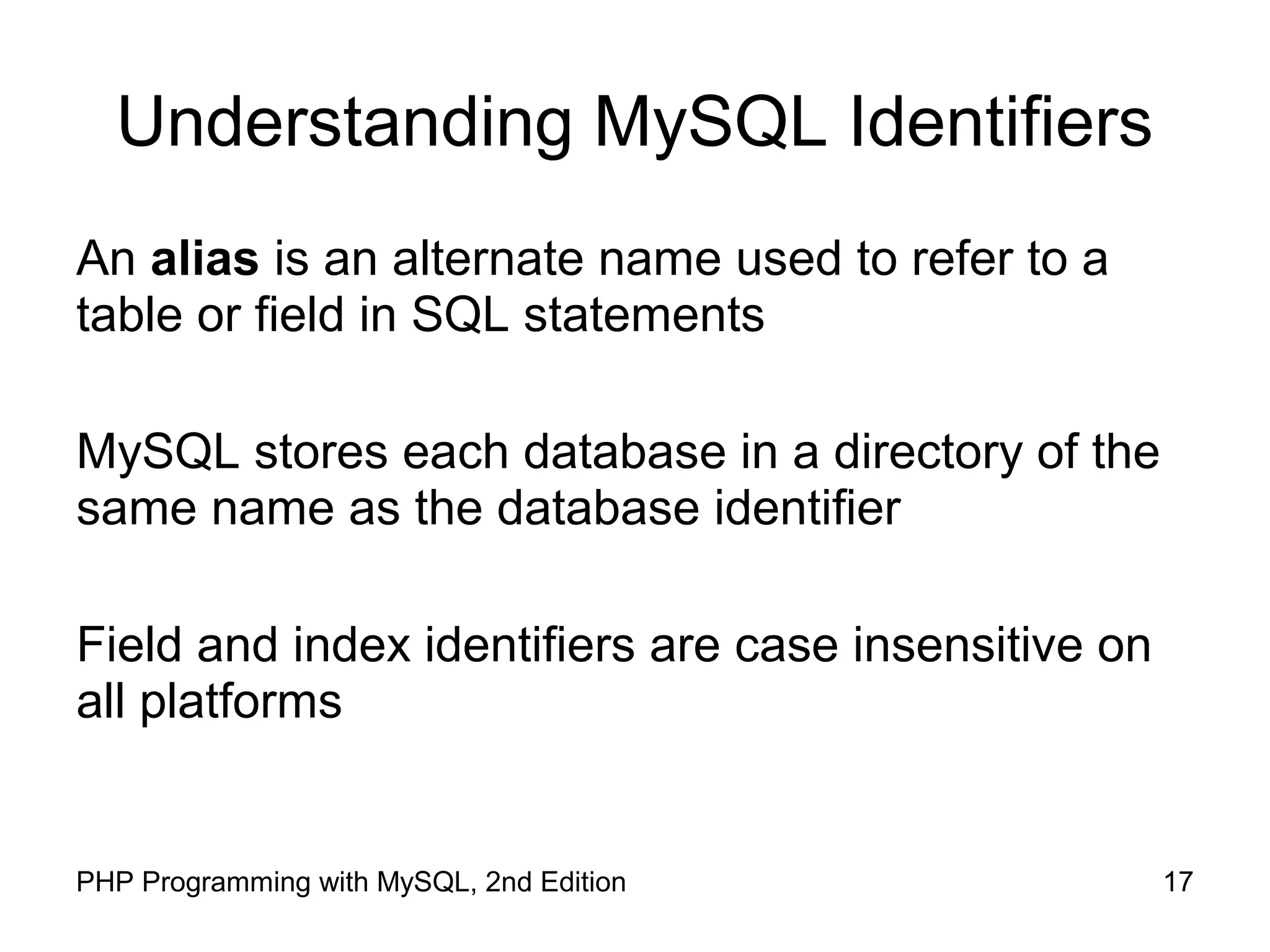 17PHP Programming with MySQL, 2nd Edition Understanding MySQL Identifiers An alias is an alternate name used to refer to a table or field in SQL statements MySQL stores each database in a directory of the same name as the database identifier Field and index identifiers are case insensitive on all platforms 