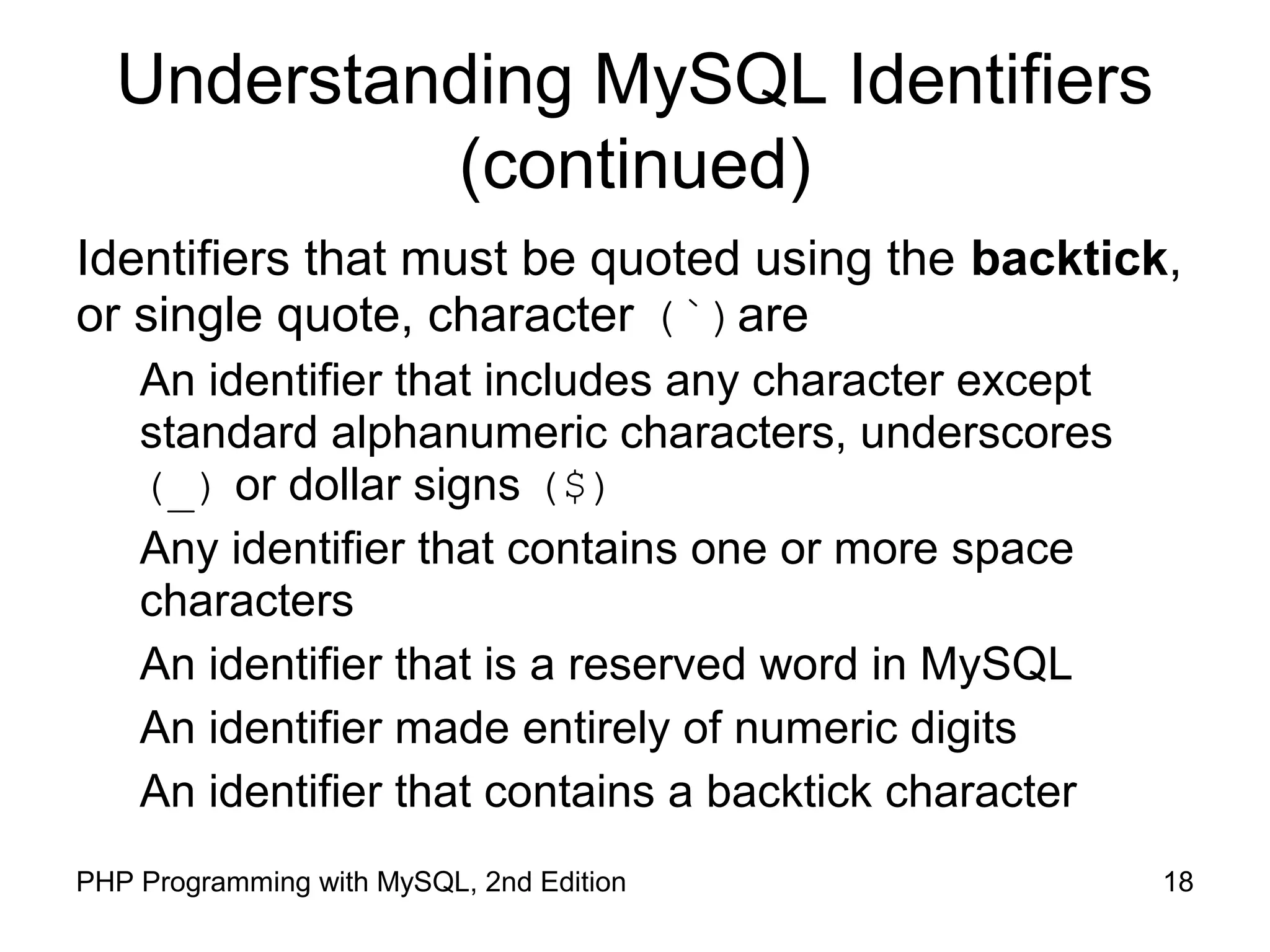 18PHP Programming with MySQL, 2nd Edition Understanding MySQL Identifiers (continued) Identifiers that must be quoted using the backtick, or single quote, character (`)are An identifier that includes any character except standard alphanumeric characters, underscores (_) or dollar signs ($) Any identifier that contains one or more space characters An identifier that is a reserved word in MySQL An identifier made entirely of numeric digits An identifier that contains a backtick character 