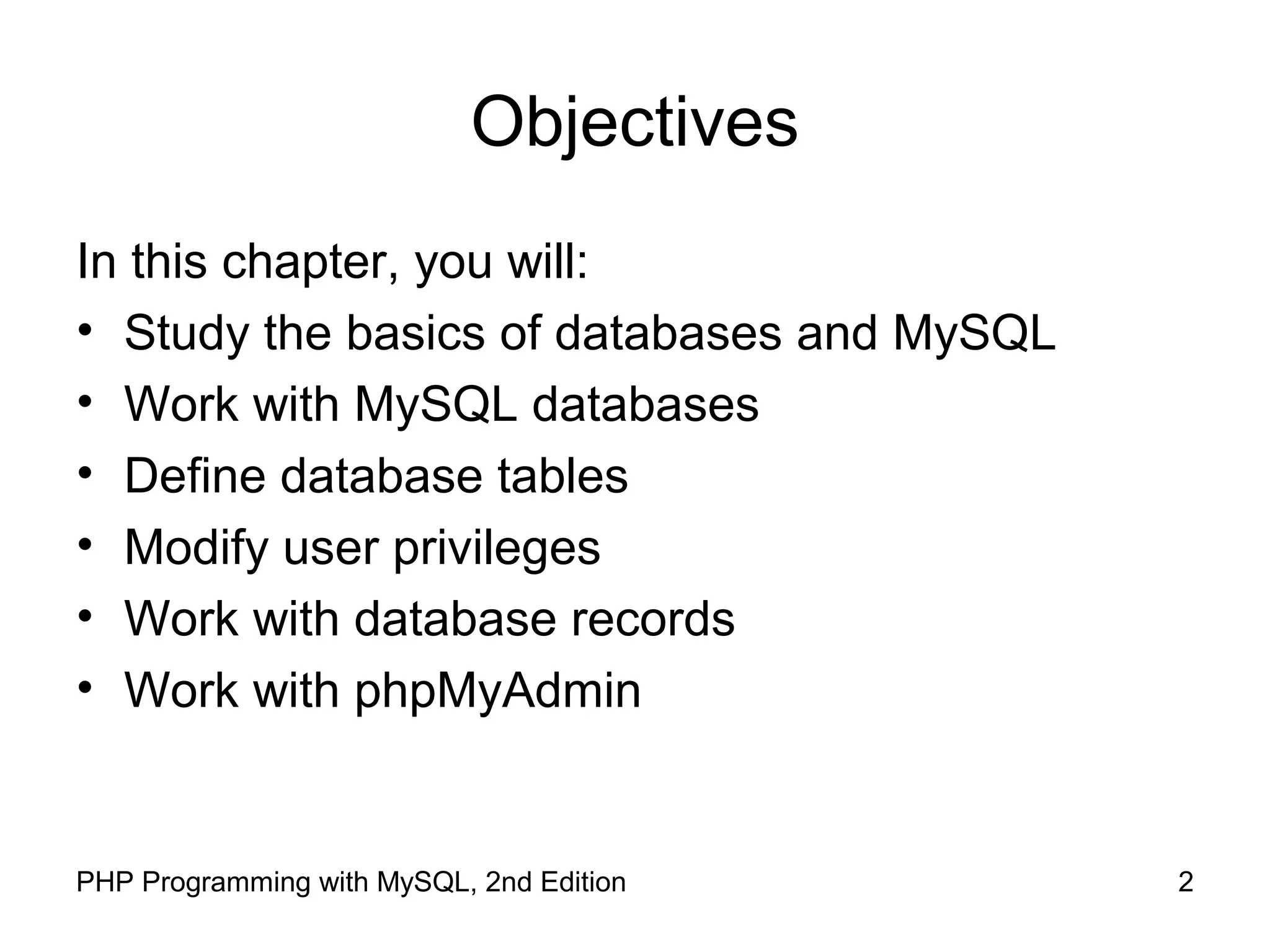 2PHP Programming with MySQL, 2nd Edition Objectives In this chapter, you will: • Study the basics of databases and MySQL • Work with MySQL databases • Define database tables • Modify user privileges • Work with database records • Work with phpMyAdmin 