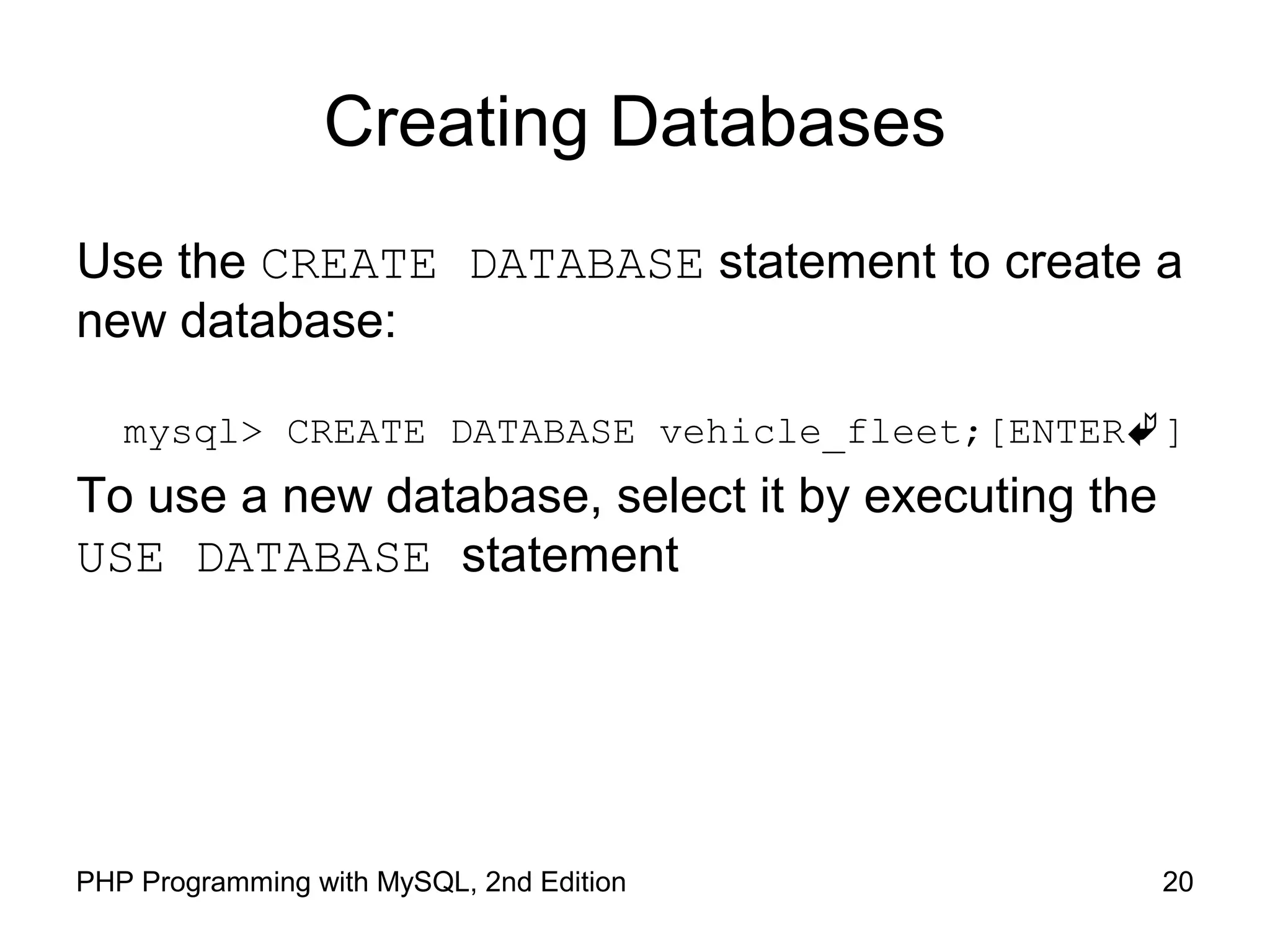 20PHP Programming with MySQL, 2nd Edition Creating Databases Use the CREATE DATABASE statement to create a new database: mysql> CREATE DATABASE vehicle_fleet;[ENTER] To use a new database, select it by executing the USE DATABASE statement 