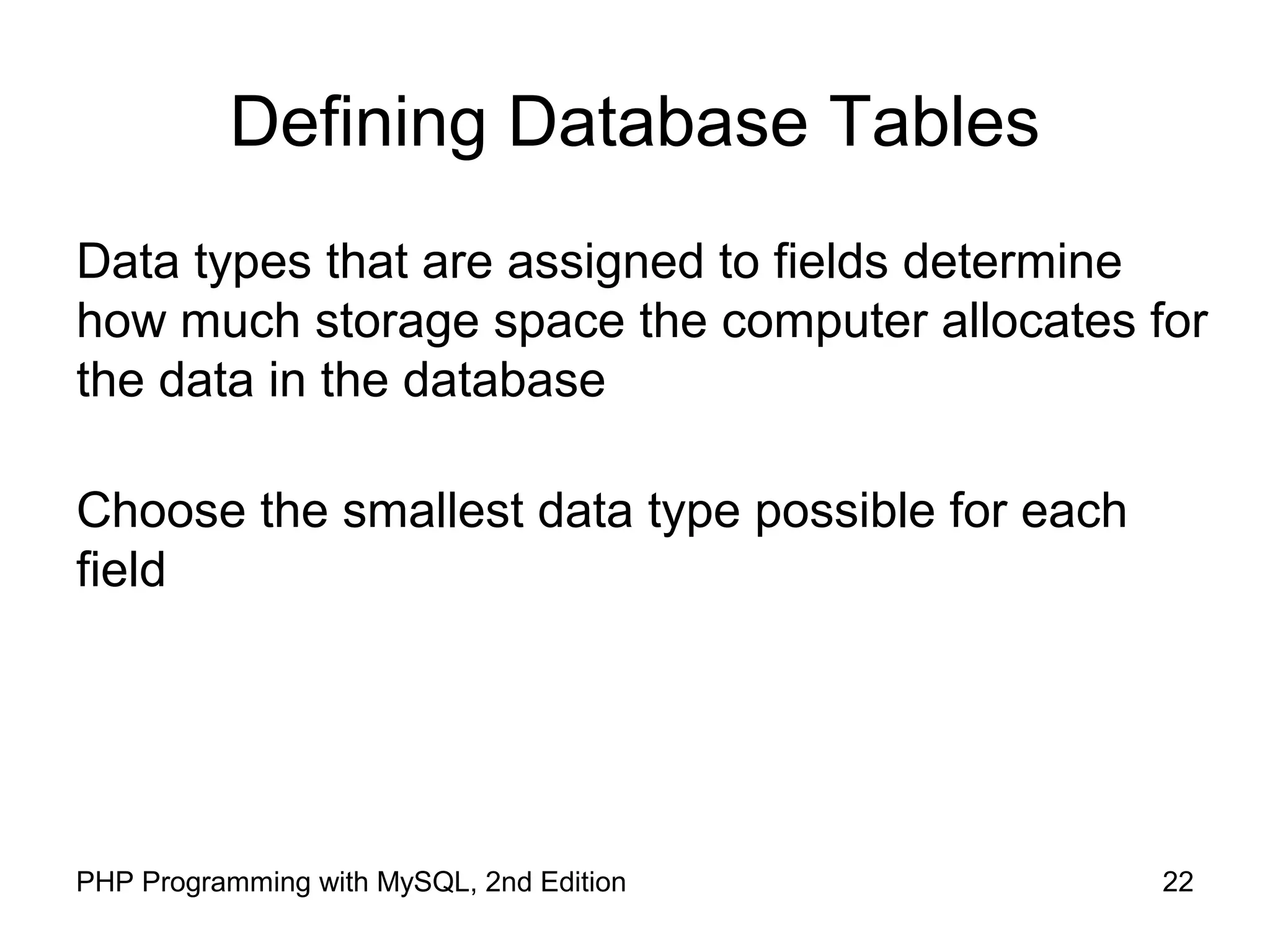 22PHP Programming with MySQL, 2nd Edition Defining Database Tables Data types that are assigned to fields determine how much storage space the computer allocates for the data in the database Choose the smallest data type possible for each field 