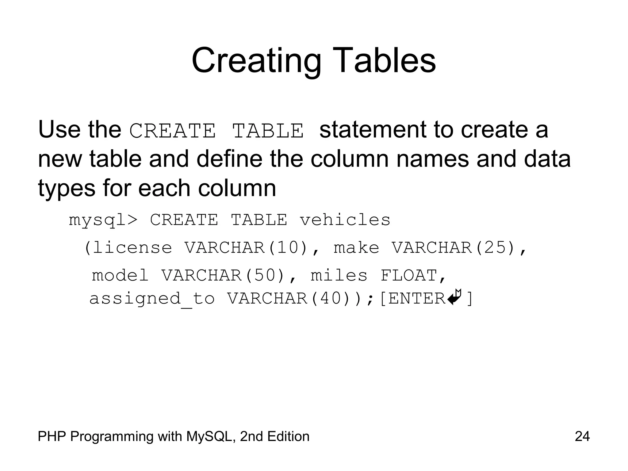 Creating Tables Use the CREATE TABLE statement to create a new table and define the column names and data types for each column mysql> CREATE TABLE vehicles (license VARCHAR(10), make VARCHAR(25), model VARCHAR(50), miles FLOAT, assigned_to VARCHAR(40));[ENTER] 24PHP Programming with MySQL, 2nd Edition 