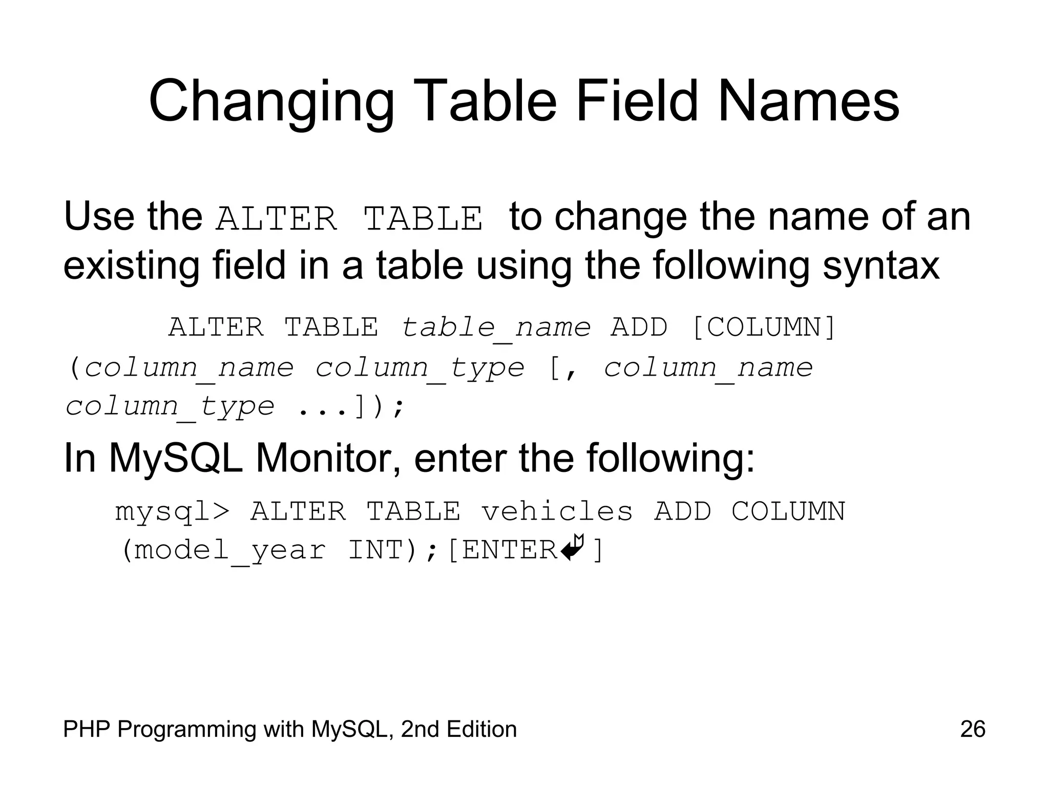 Changing Table Field Names Use the ALTER TABLE to change the name of an existing field in a table using the following syntax ALTER TABLE table_name ADD [COLUMN] (column_name column_type [, column_name column_type ...]); In MySQL Monitor, enter the following: mysql> ALTER TABLE vehicles ADD COLUMN (model_year INT);[ENTER] 26PHP Programming with MySQL, 2nd Edition 