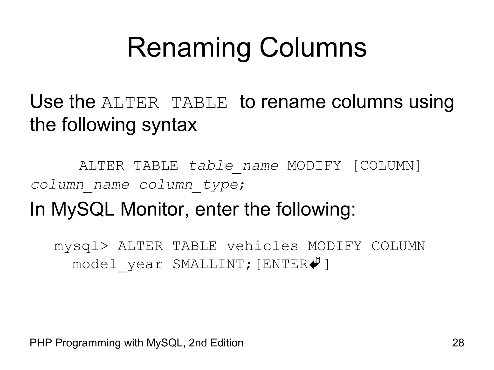 Renaming Columns Use the ALTER TABLE to rename columns using the following syntax ALTER TABLE table_name MODIFY [COLUMN] column_name column_type; In MySQL Monitor, enter the following: mysql> ALTER TABLE vehicles MODIFY COLUMN model_year SMALLINT;[ENTER] 28PHP Programming with MySQL, 2nd Edition 