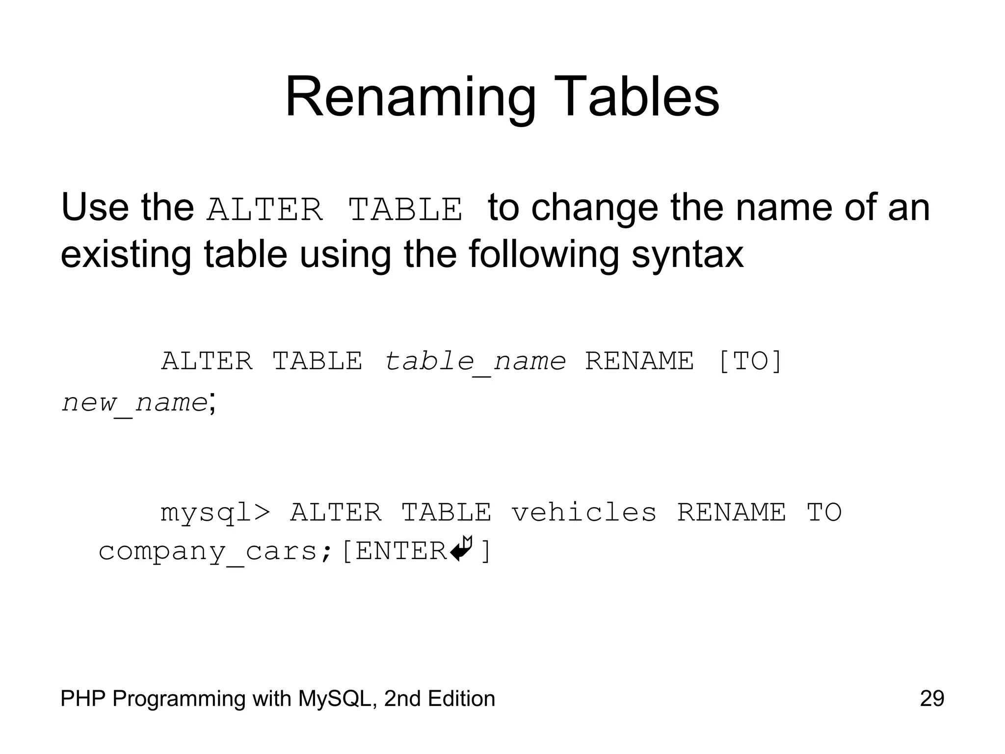Renaming Tables Use the ALTER TABLE to change the name of an existing table using the following syntax ALTER TABLE table_name RENAME [TO] new_name; mysql> ALTER TABLE vehicles RENAME TO company_cars;[ENTER] 29PHP Programming with MySQL, 2nd Edition 