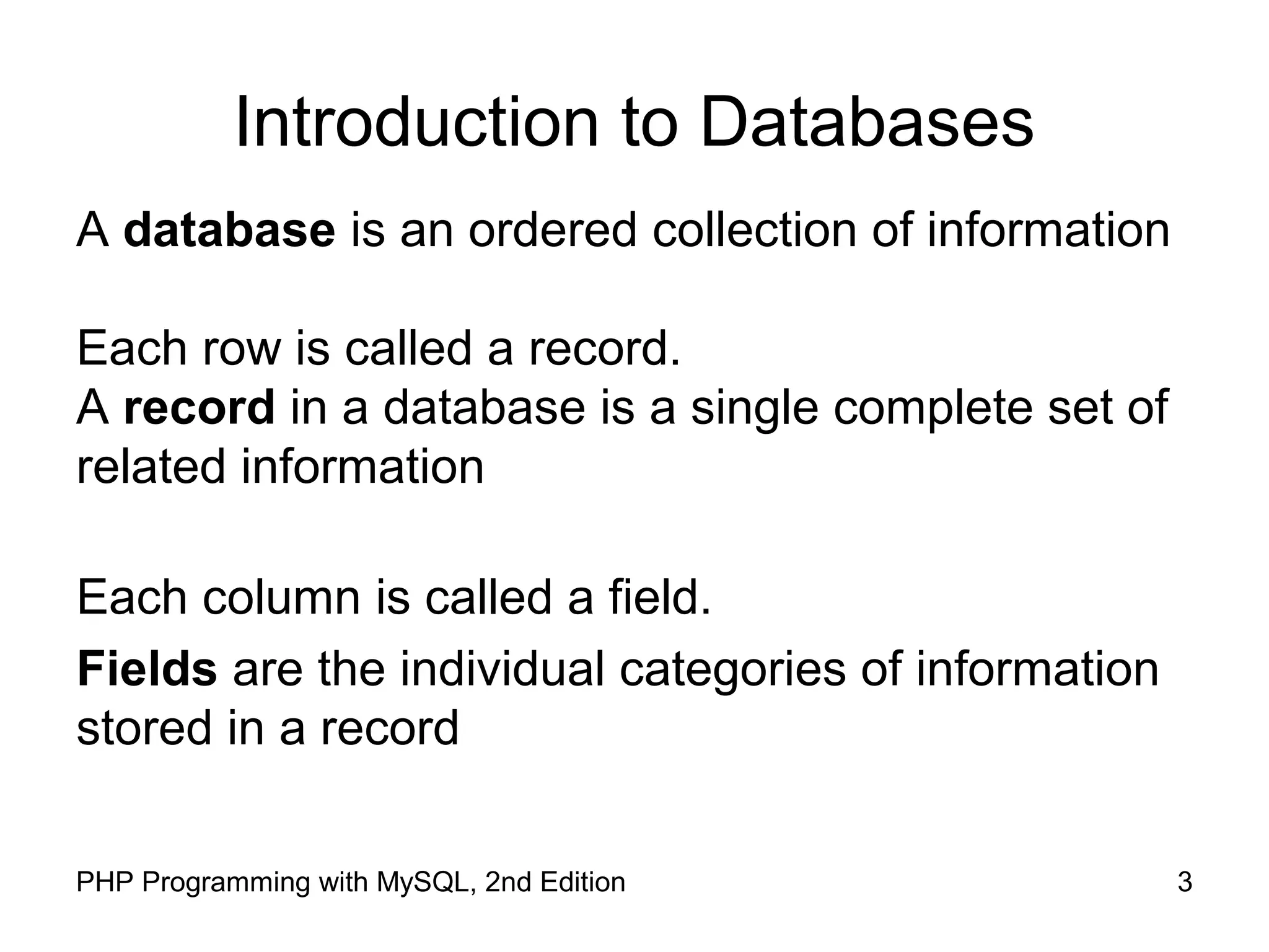 3PHP Programming with MySQL, 2nd Edition Introduction to Databases A database is an ordered collection of information Each row is called a record. A record in a database is a single complete set of related information Each column is called a field. Fields are the individual categories of information stored in a record 
