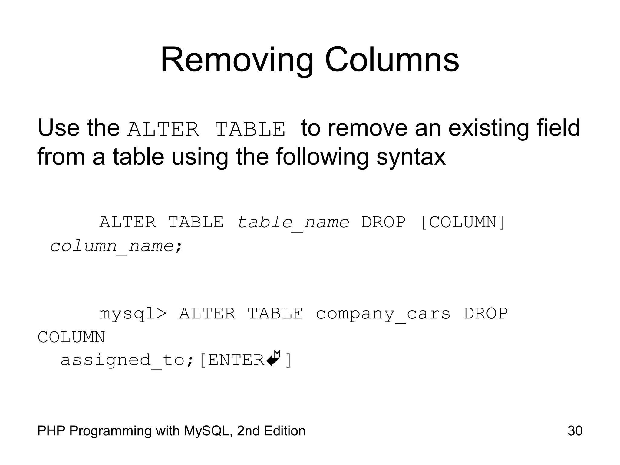 Removing Columns Use the ALTER TABLE to remove an existing field from a table using the following syntax ALTER TABLE table_name DROP [COLUMN] column_name; mysql> ALTER TABLE company_cars DROP COLUMN assigned_to;[ENTER] 30PHP Programming with MySQL, 2nd Edition 