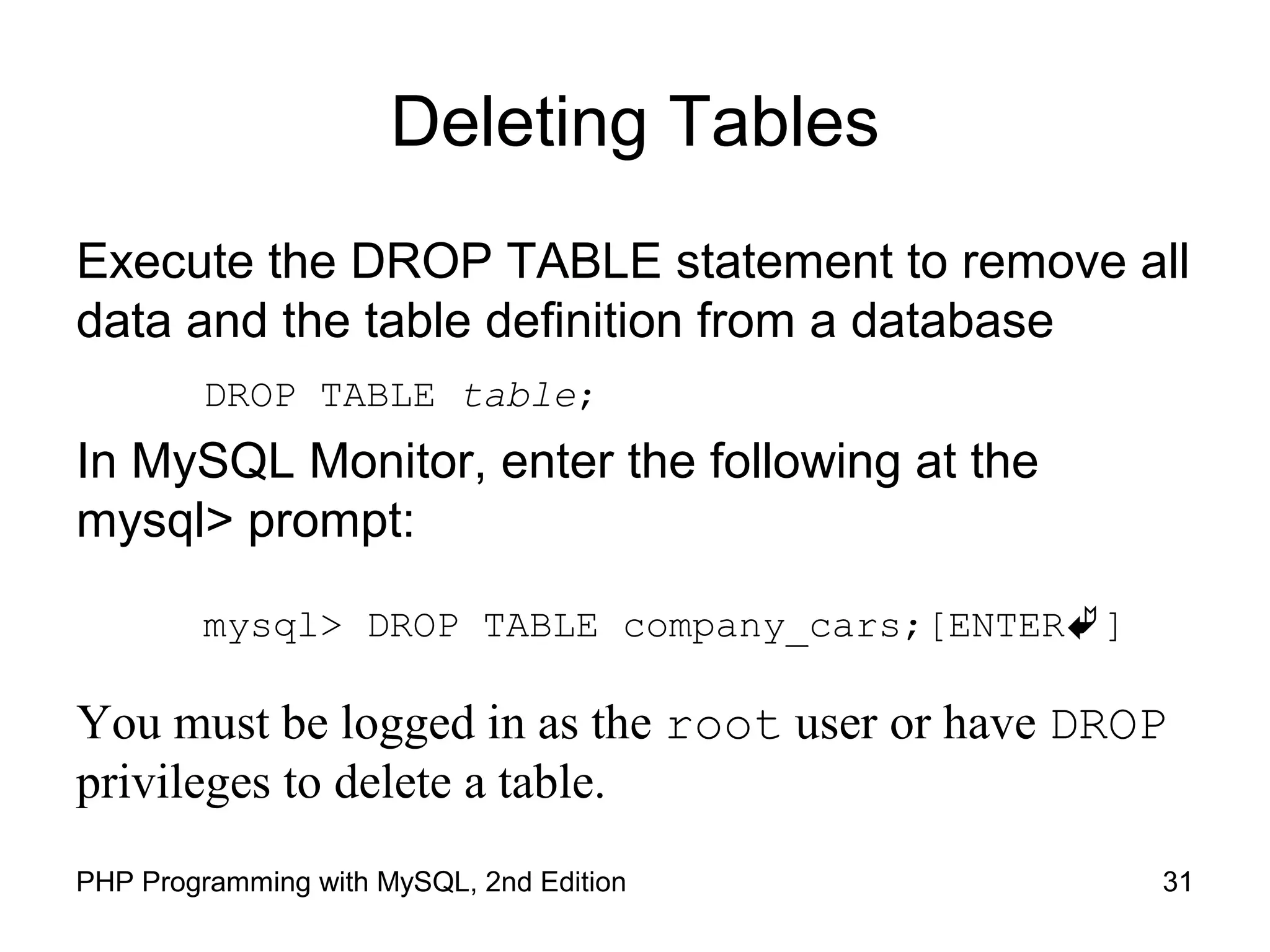 Deleting Tables Execute the DROP TABLE statement to remove all data and the table definition from a database DROP TABLE table; In MySQL Monitor, enter the following at the mysql> prompt: mysql> DROP TABLE company_cars;[ENTER] You must be logged in as the root user or have DROP privileges to delete a table. 31PHP Programming with MySQL, 2nd Edition 