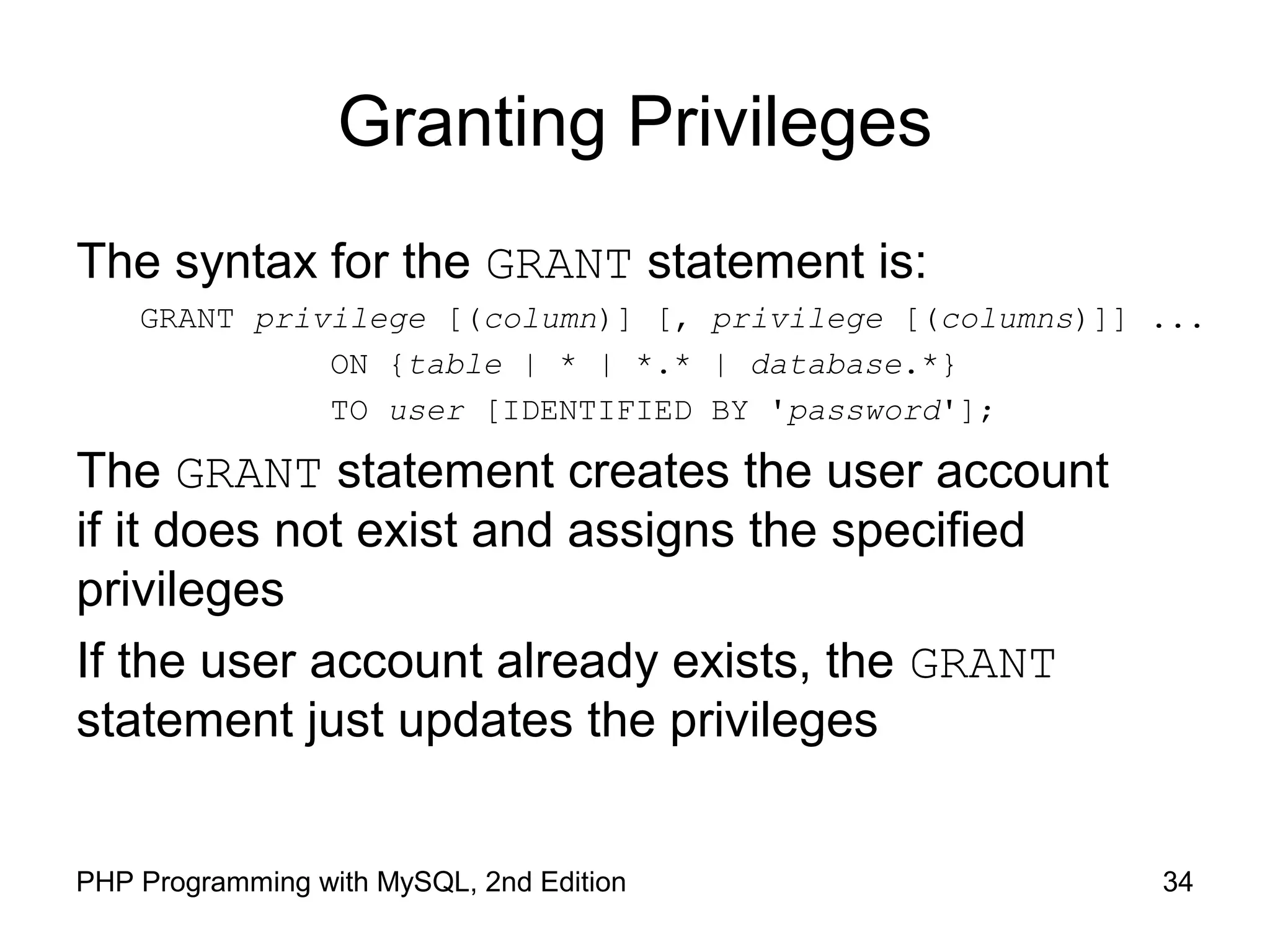 34PHP Programming with MySQL, 2nd Edition Granting Privileges The syntax for the GRANT statement is: GRANT privilege [(column)] [, privilege [(columns)]] ... ON {table | * | *.* | database.*} TO user [IDENTIFIED BY 'password']; The GRANT statement creates the user account if it does not exist and assigns the specified privileges If the user account already exists, the GRANT statement just updates the privileges 