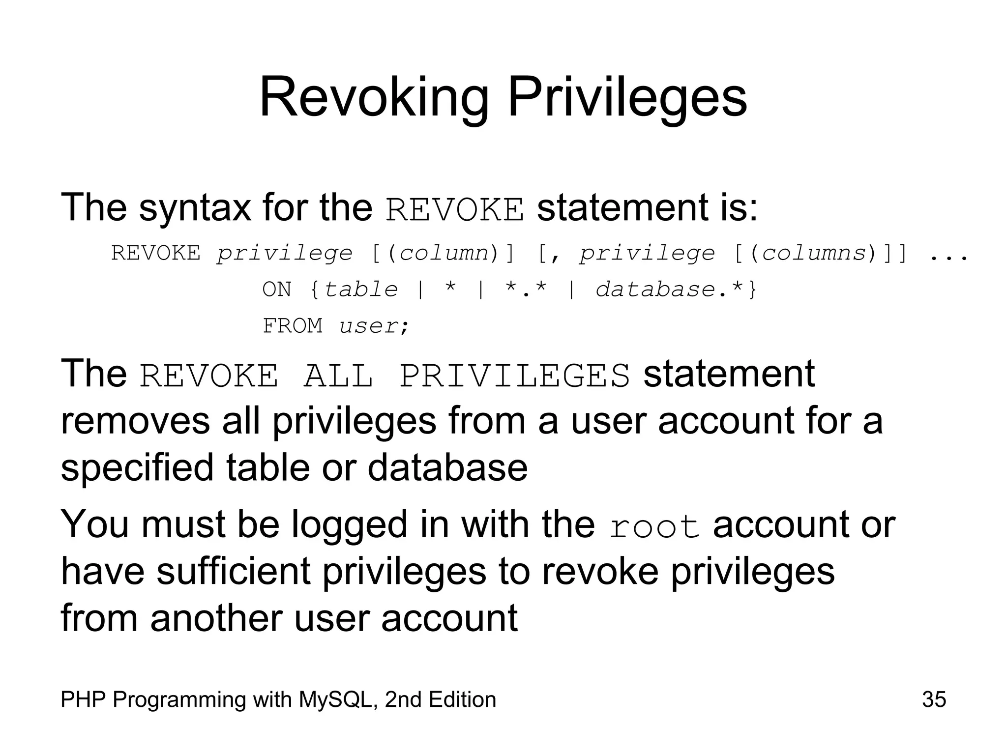 35PHP Programming with MySQL, 2nd Edition Revoking Privileges The syntax for the REVOKE statement is: REVOKE privilege [(column)] [, privilege [(columns)]] ... ON {table | * | *.* | database.*} FROM user; The REVOKE ALL PRIVILEGES statement removes all privileges from a user account for a specified table or database You must be logged in with the root account or have sufficient privileges to revoke privileges from another user account 