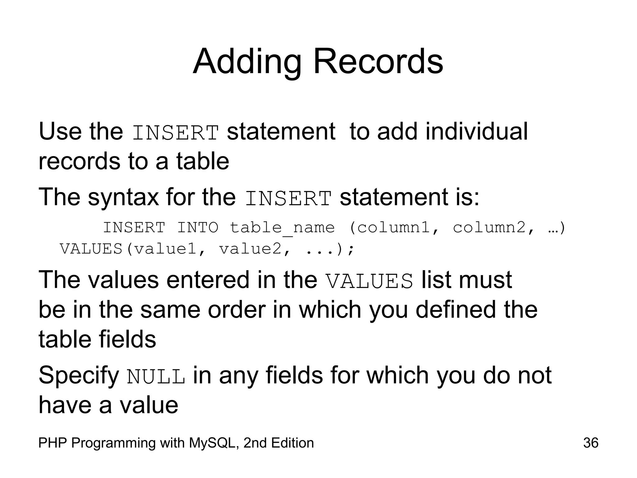 36PHP Programming with MySQL, 2nd Edition Adding Records Use the INSERT statement to add individual records to a table The syntax for the INSERT statement is: INSERT INTO table_name (column1, column2, …) VALUES(value1, value2, ...); The values entered in the VALUES list must be in the same order in which you defined the table fields Specify NULL in any fields for which you do not have a value 