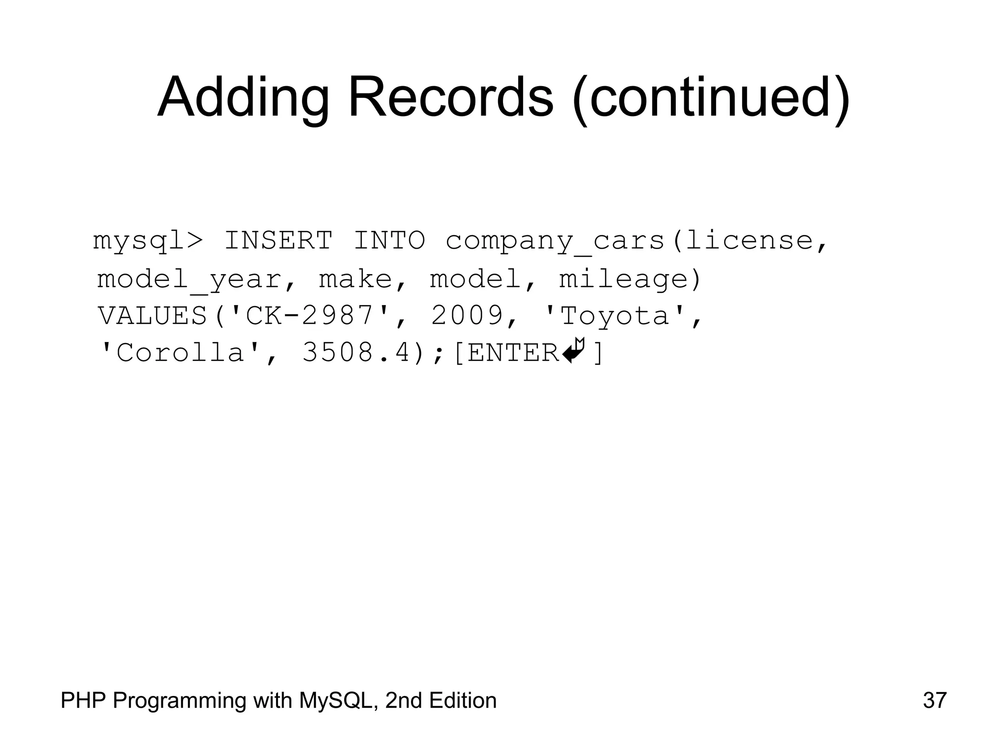 37PHP Programming with MySQL, 2nd Edition Adding Records (continued) mysql> INSERT INTO company_cars(license, model_year, make, model, mileage) VALUES('CK-2987', 2009, 'Toyota', 'Corolla', 3508.4);[ENTER] 