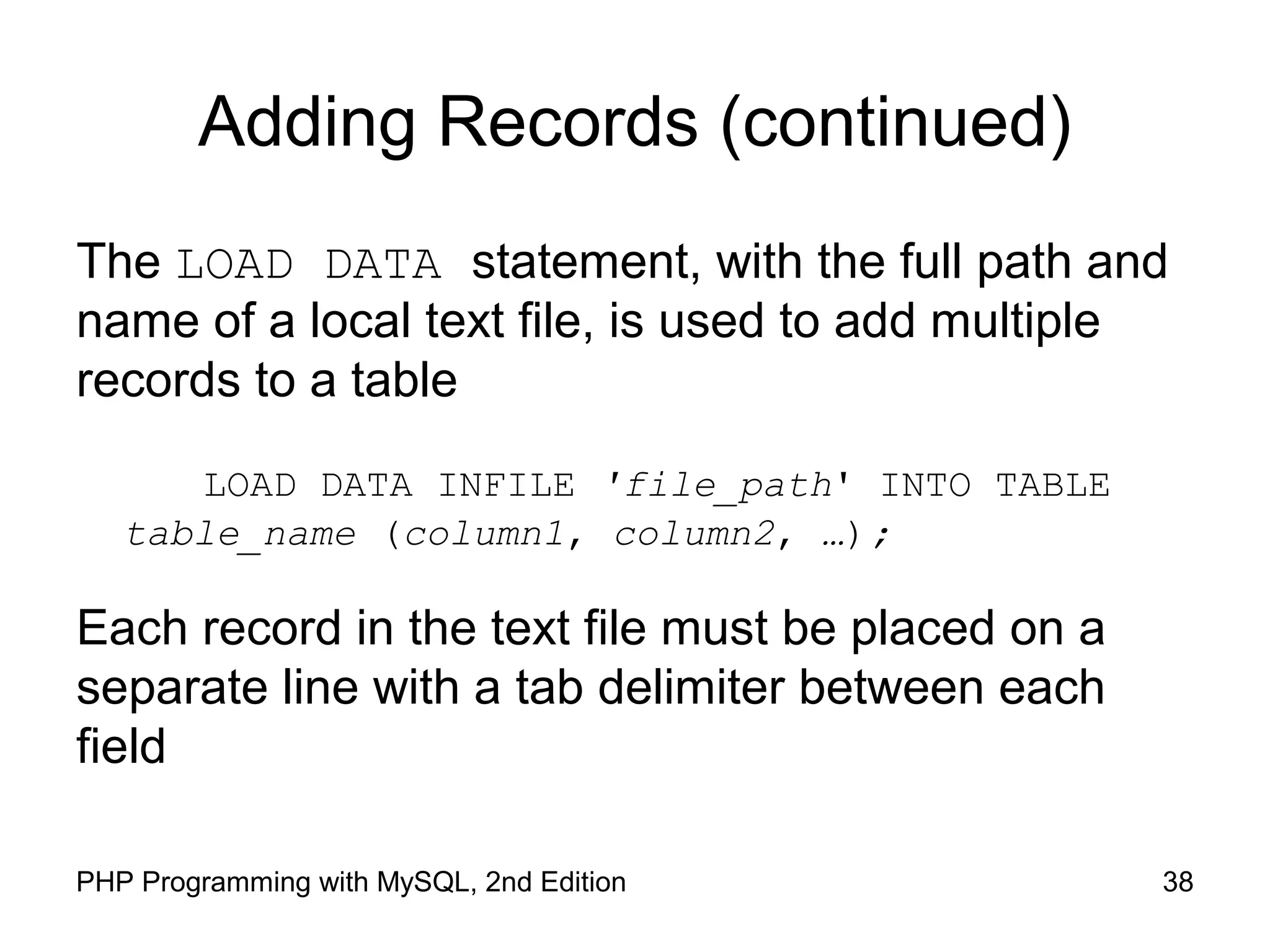 Adding Records (continued) The LOAD DATA statement, with the full path and name of a local text file, is used to add multiple records to a table LOAD DATA INFILE 'file_path' INTO TABLE table_name (column1, column2, …); Each record in the text file must be placed on a separate line with a tab delimiter between each field 38PHP Programming with MySQL, 2nd Edition 