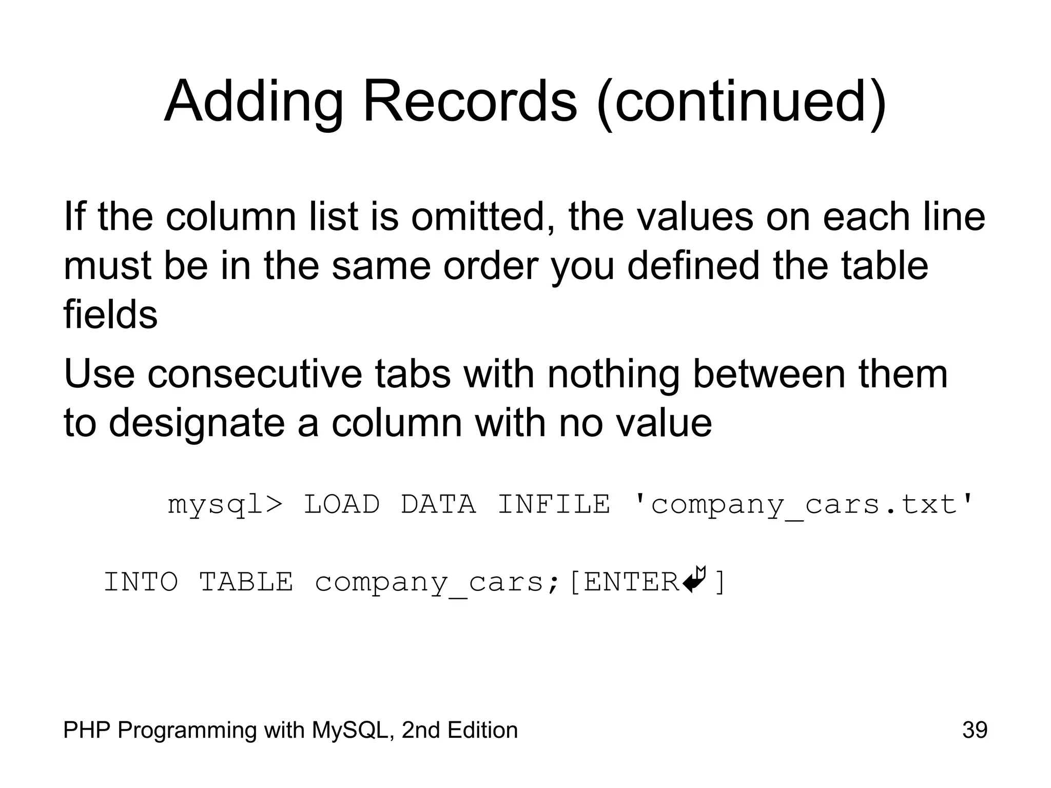 Adding Records (continued) If the column list is omitted, the values on each line must be in the same order you defined the table fields Use consecutive tabs with nothing between them to designate a column with no value mysql> LOAD DATA INFILE 'company_cars.txt' INTO TABLE company_cars;[ENTER] 39PHP Programming with MySQL, 2nd Edition 