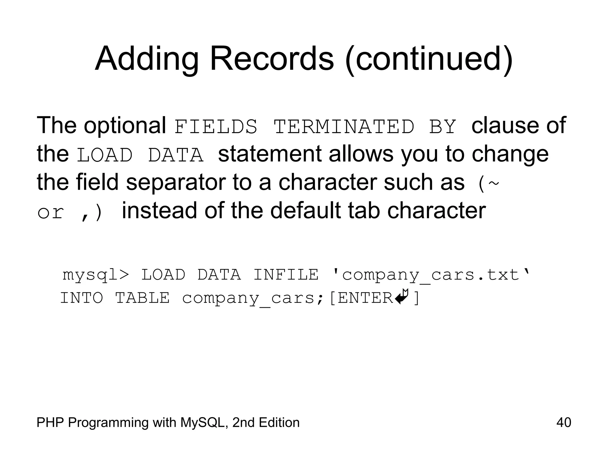 Adding Records (continued) The optional FIELDS TERMINATED BY clause of the LOAD DATA statement allows you to change the field separator to a character such as (~ or ,) instead of the default tab character mysql> LOAD DATA INFILE 'company_cars.txt‘ INTO TABLE company_cars;[ENTER] 40PHP Programming with MySQL, 2nd Edition 