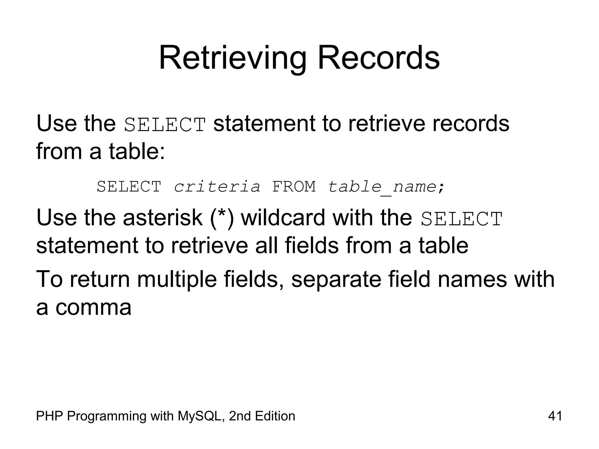 41PHP Programming with MySQL, 2nd Edition Retrieving Records Use the SELECT statement to retrieve records from a table: SELECT criteria FROM table_name; Use the asterisk (*) wildcard with the SELECT statement to retrieve all fields from a table To return multiple fields, separate field names with a comma 
