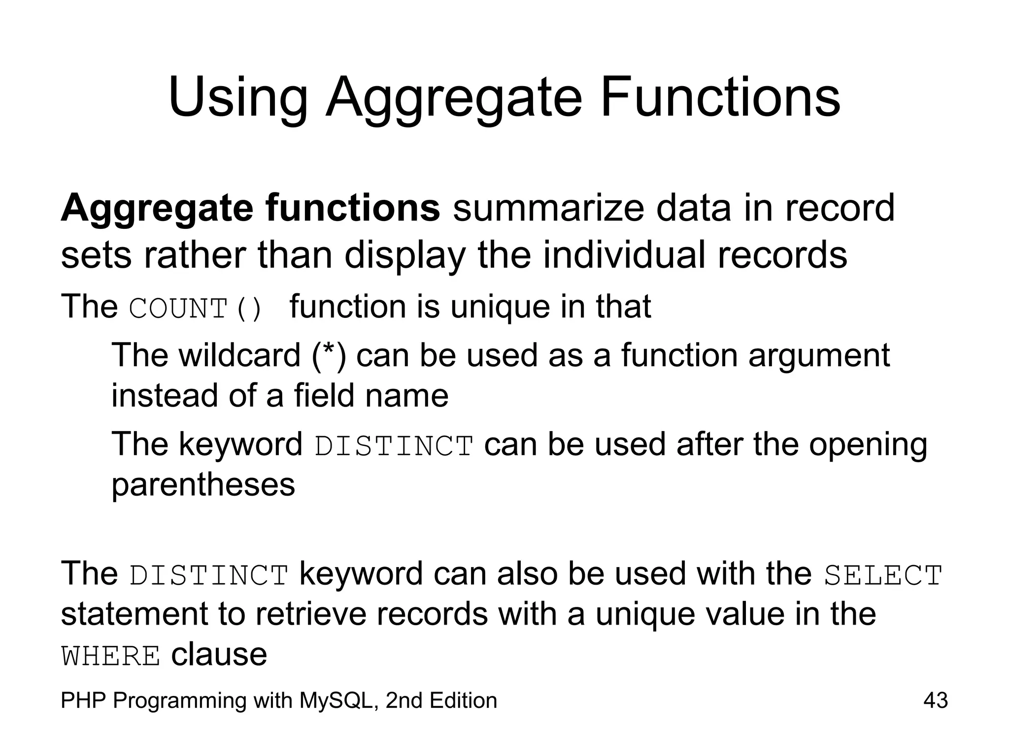 Using Aggregate Functions Aggregate functions summarize data in record sets rather than display the individual records The COUNT() function is unique in that The wildcard (*) can be used as a function argument instead of a field name The keyword DISTINCT can be used after the opening parentheses The DISTINCT keyword can also be used with the SELECT statement to retrieve records with a unique value in the WHERE clause 43PHP Programming with MySQL, 2nd Edition 
