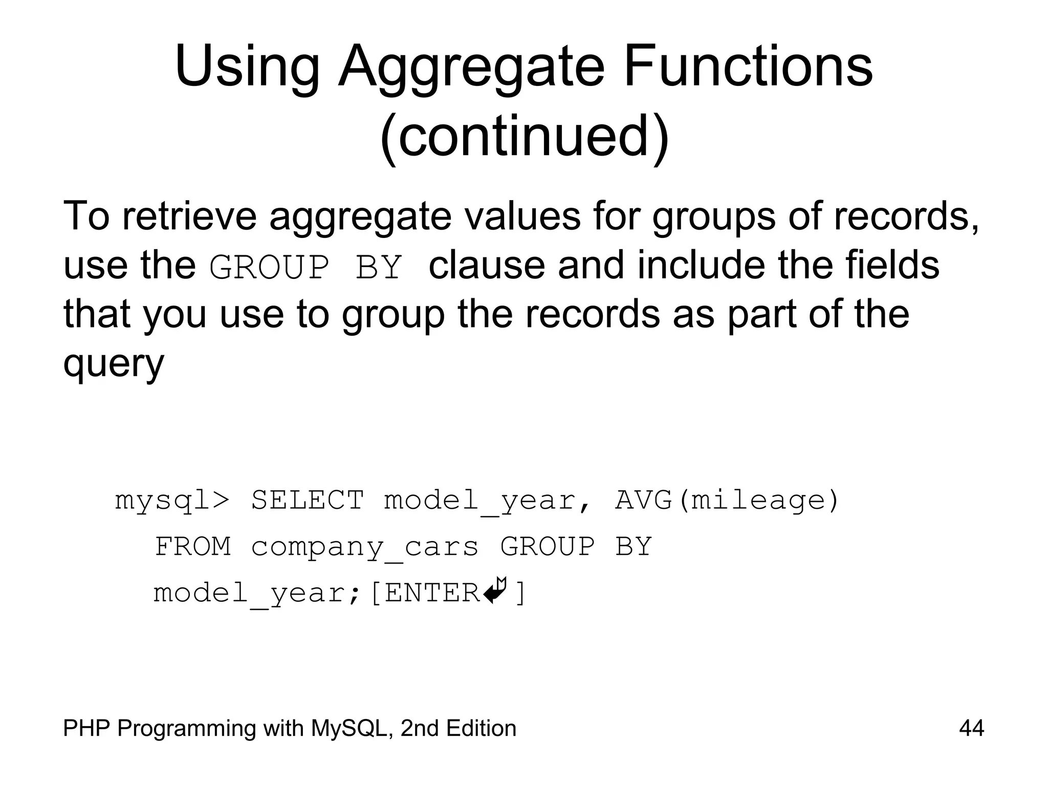 Using Aggregate Functions (continued) To retrieve aggregate values for groups of records, use the GROUP BY clause and include the fields that you use to group the records as part of the query mysql> SELECT model_year, AVG(mileage) FROM company_cars GROUP BY model_year;[ENTER] 44PHP Programming with MySQL, 2nd Edition 