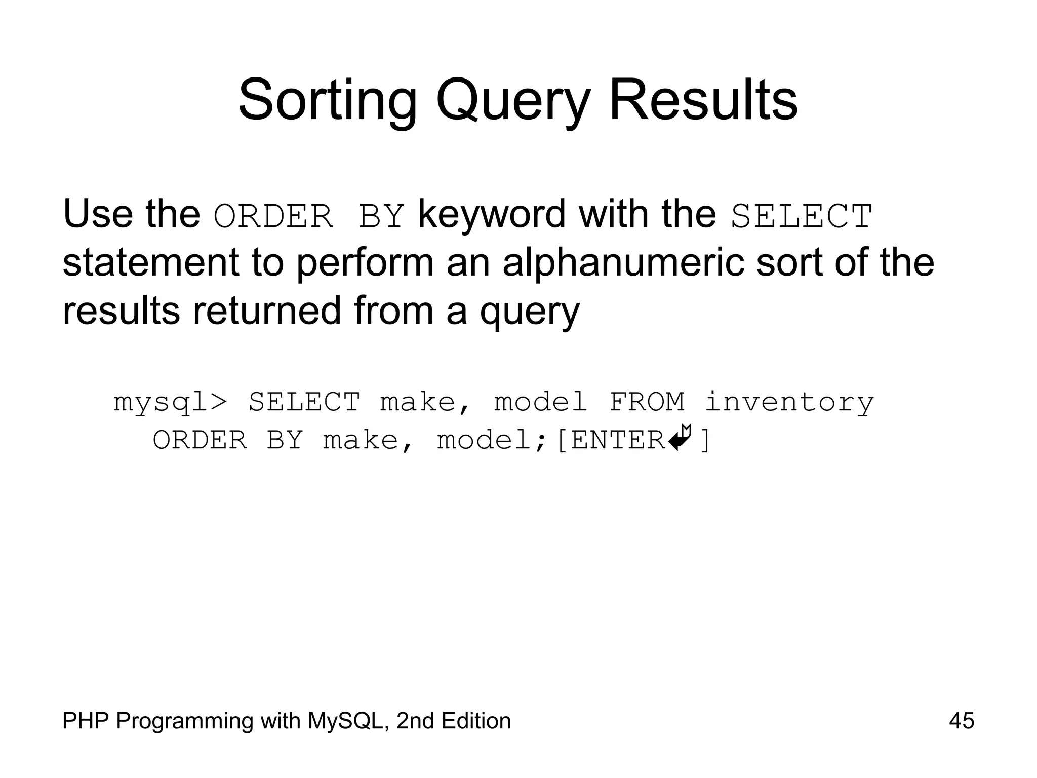 45PHP Programming with MySQL, 2nd Edition Sorting Query Results Use the ORDER BY keyword with the SELECT statement to perform an alphanumeric sort of the results returned from a query mysql> SELECT make, model FROM inventory ORDER BY make, model;[ENTER] 