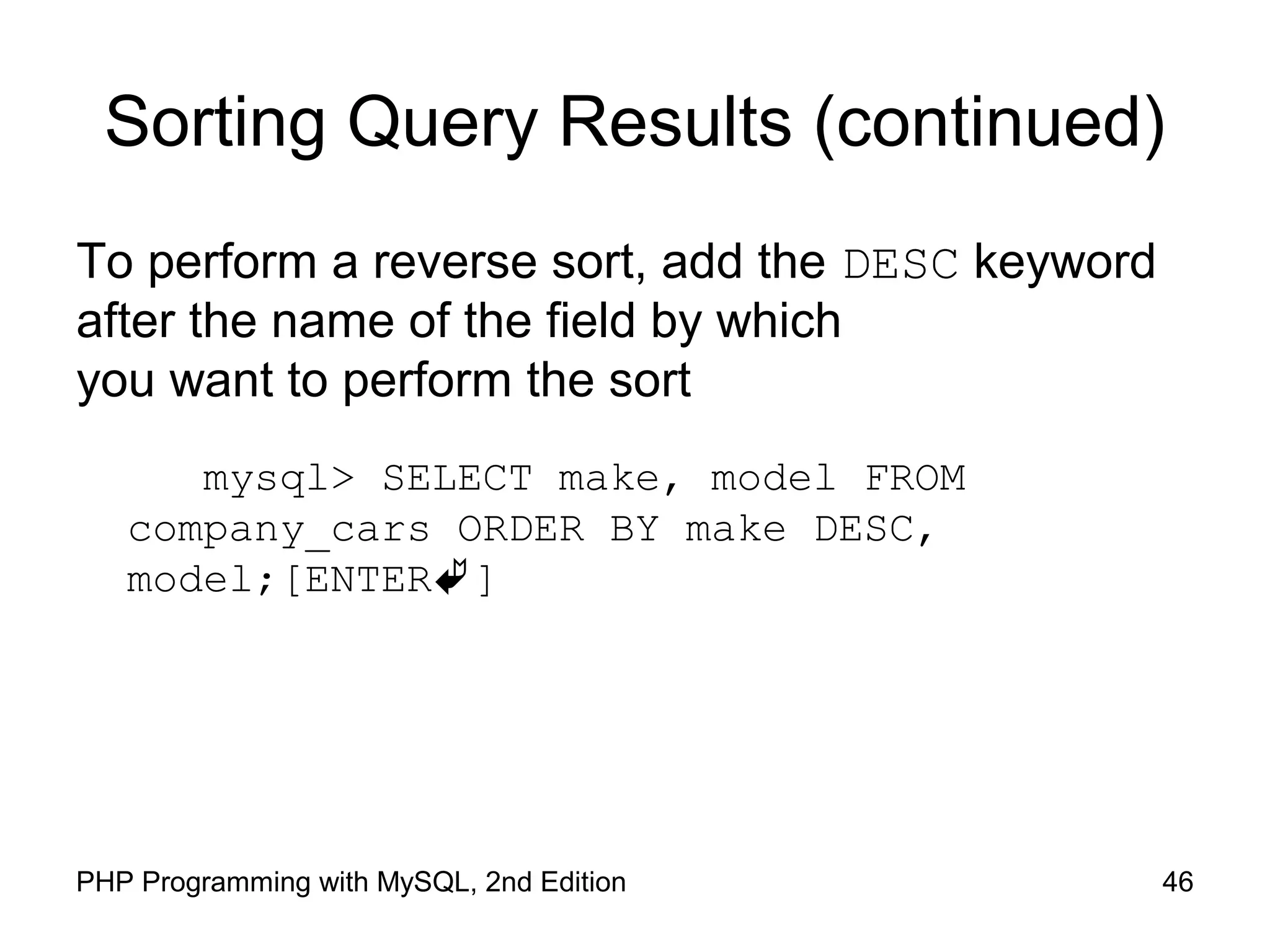 46PHP Programming with MySQL, 2nd Edition Sorting Query Results (continued) To perform a reverse sort, add the DESC keyword after the name of the field by which you want to perform the sort mysql> SELECT make, model FROM company_cars ORDER BY make DESC, model;[ENTER] 