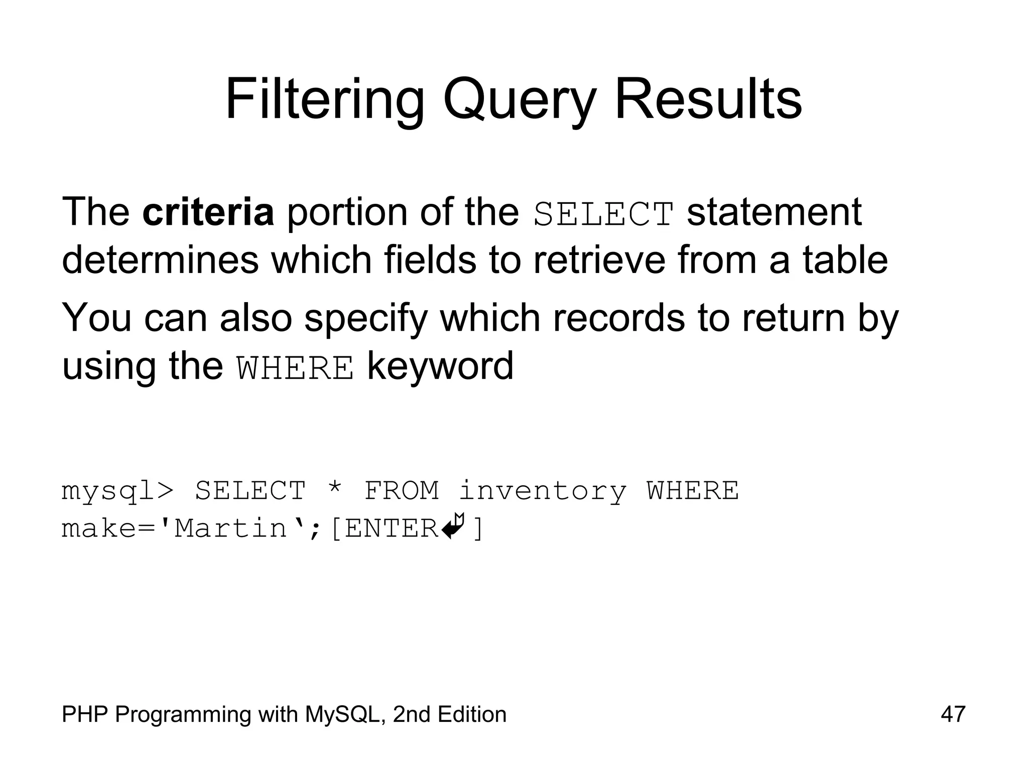 47PHP Programming with MySQL, 2nd Edition Filtering Query Results The criteria portion of the SELECT statement determines which fields to retrieve from a table You can also specify which records to return by using the WHERE keyword mysql> SELECT * FROM inventory WHERE make='Martin‘;[ENTER] 