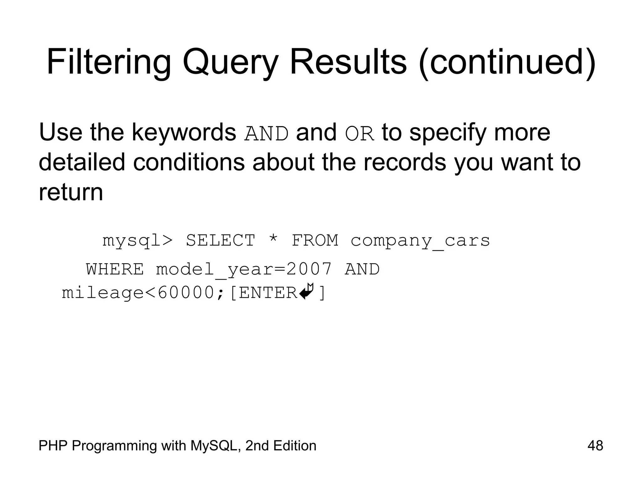 48PHP Programming with MySQL, 2nd Edition Filtering Query Results (continued) Use the keywords AND and OR to specify more detailed conditions about the records you want to return mysql> SELECT * FROM company_cars WHERE model_year=2007 AND mileage<60000;[ENTER] 