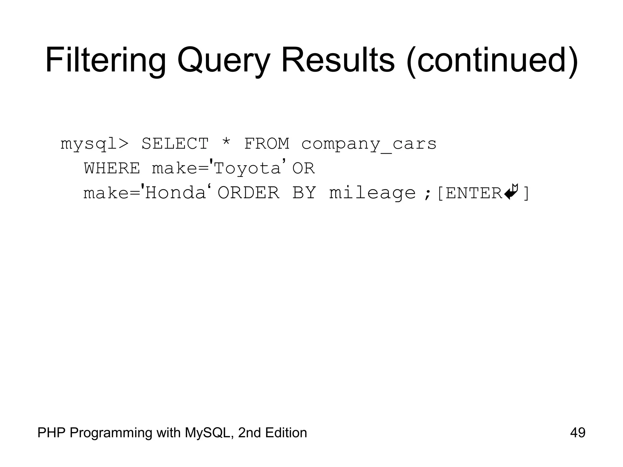 49PHP Programming with MySQL, 2nd Edition Filtering Query Results (continued) mysql> SELECT * FROM company_cars WHERE make='Toyota’ OR make='Honda‘ ORDER BY mileage ;[ENTER] 