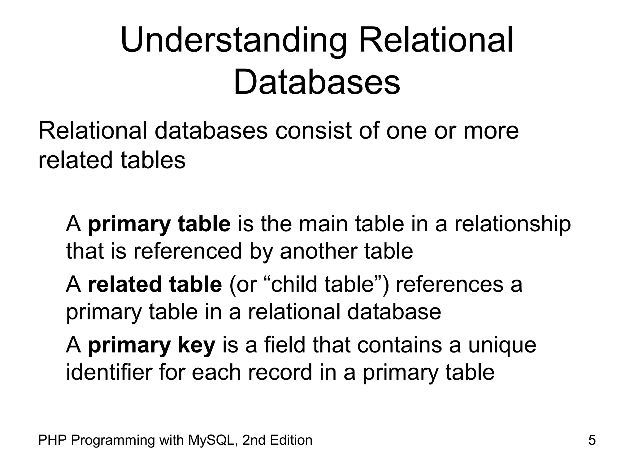 5PHP Programming with MySQL, 2nd Edition Understanding Relational Databases Relational databases consist of one or more related tables A primary table is the main table in a relationship that is referenced by another table A related table (or “child table”) references a primary table in a relational database A primary key is a field that contains a unique identifier for each record in a primary table 