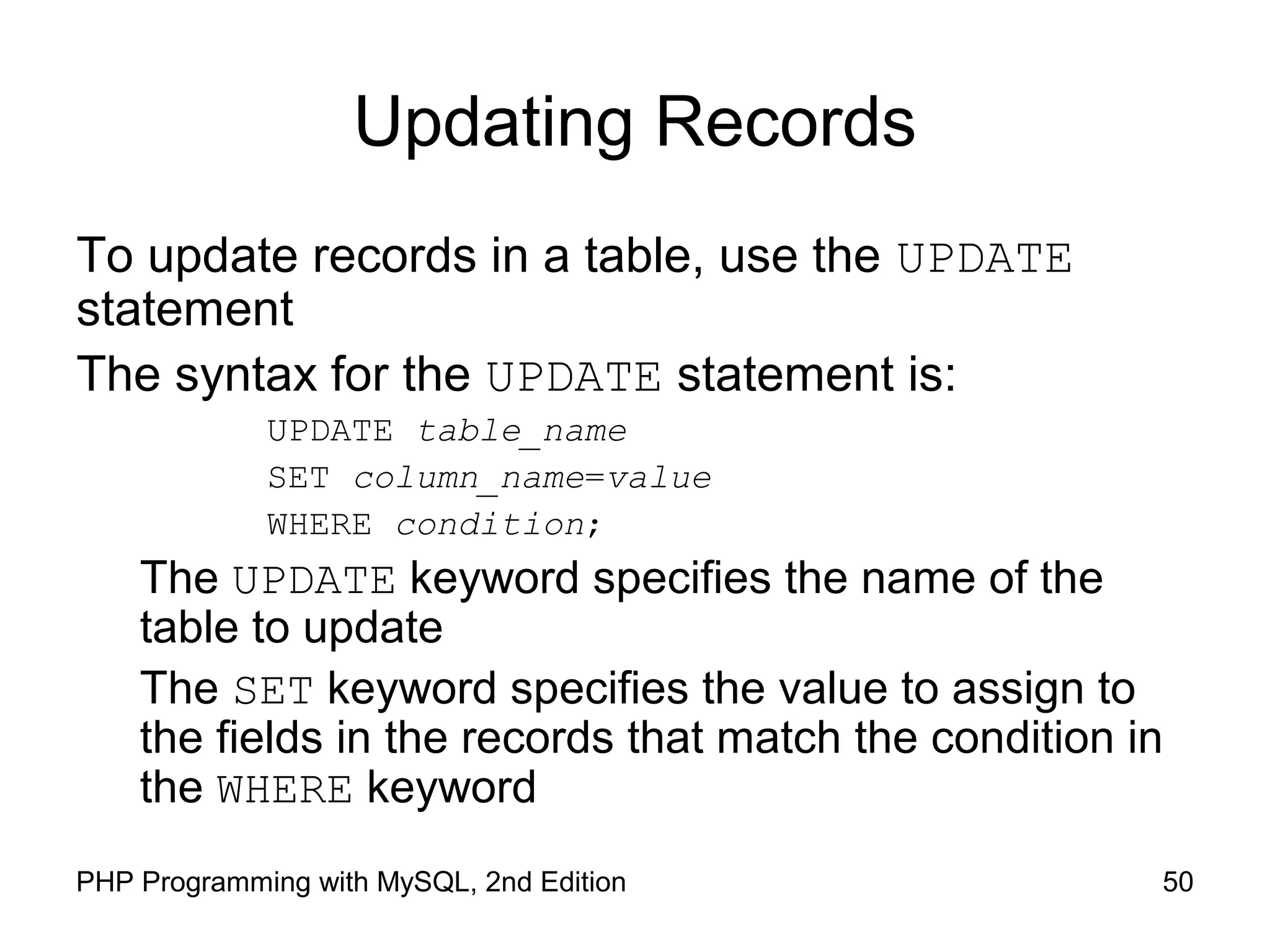 50PHP Programming with MySQL, 2nd Edition Updating Records To update records in a table, use the UPDATE statement The syntax for the UPDATE statement is: UPDATE table_name SET column_name=value WHERE condition; The UPDATE keyword specifies the name of the table to update The SET keyword specifies the value to assign to the fields in the records that match the condition in the WHERE keyword 