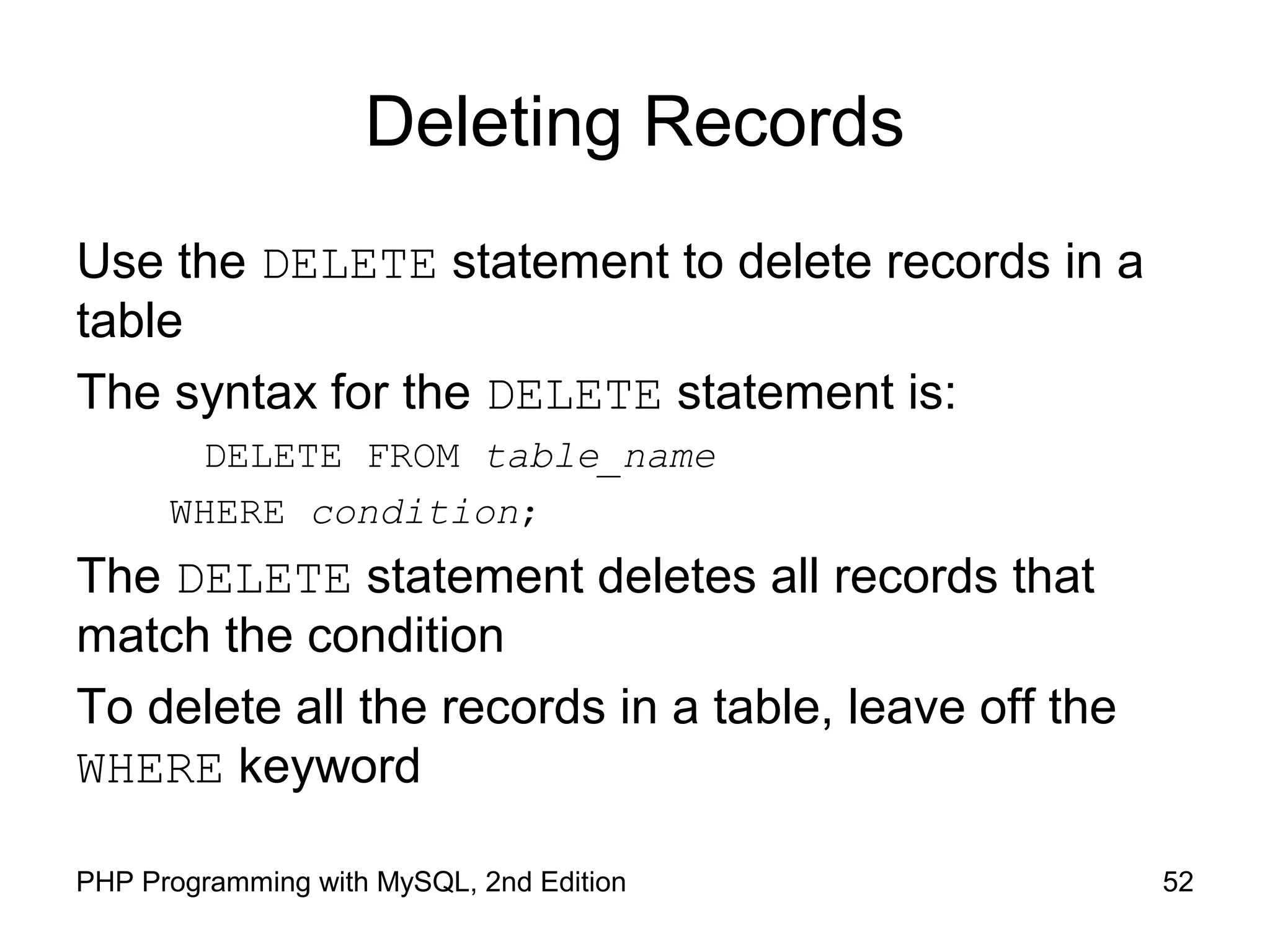52PHP Programming with MySQL, 2nd Edition Deleting Records Use the DELETE statement to delete records in a table The syntax for the DELETE statement is: DELETE FROM table_name WHERE condition; The DELETE statement deletes all records that match the condition To delete all the records in a table, leave off the WHERE keyword 