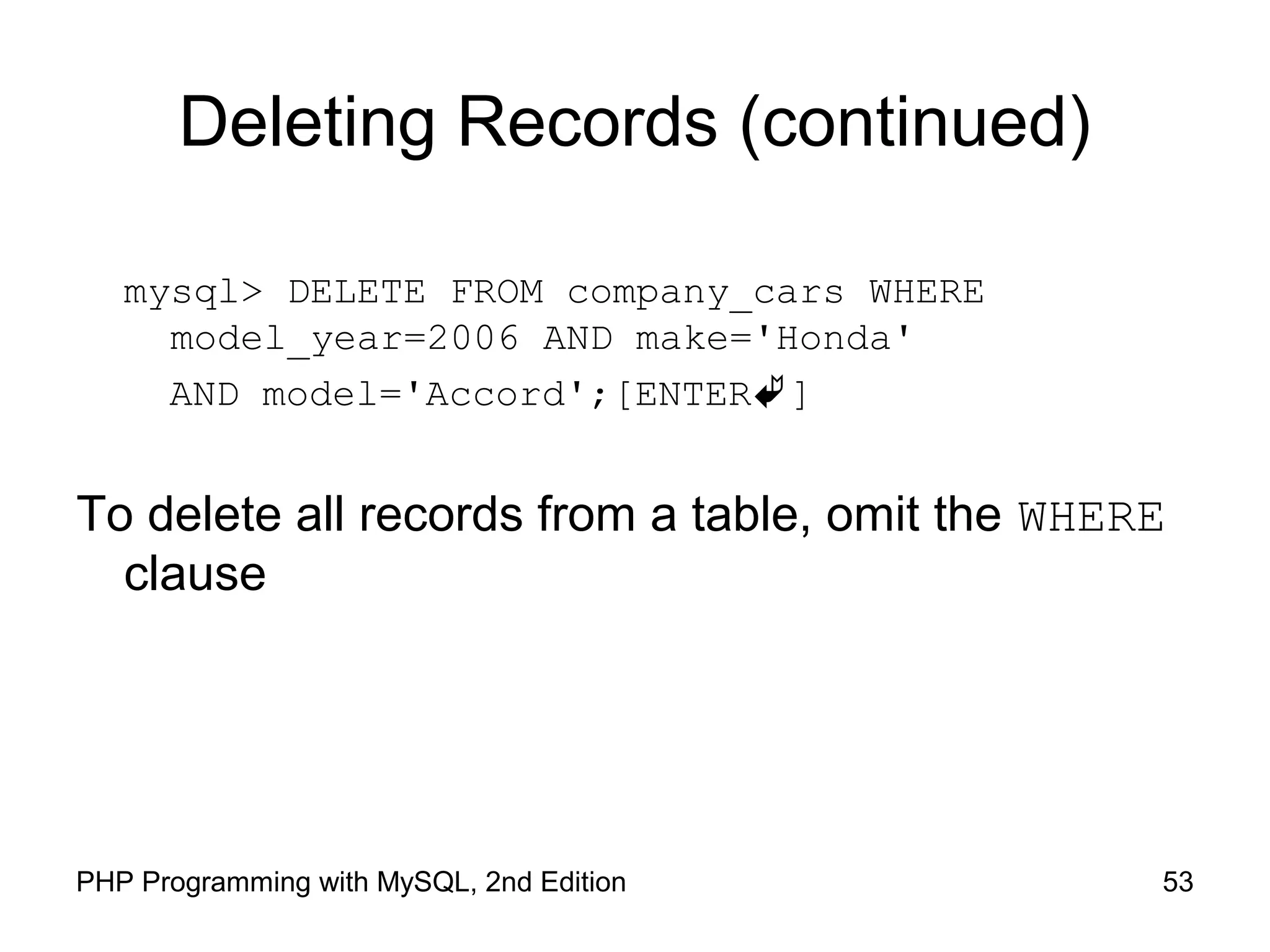 53PHP Programming with MySQL, 2nd Edition Deleting Records (continued) mysql> DELETE FROM company_cars WHERE model_year=2006 AND make='Honda' AND model='Accord';[ENTER] To delete all records from a table, omit the WHERE clause 
