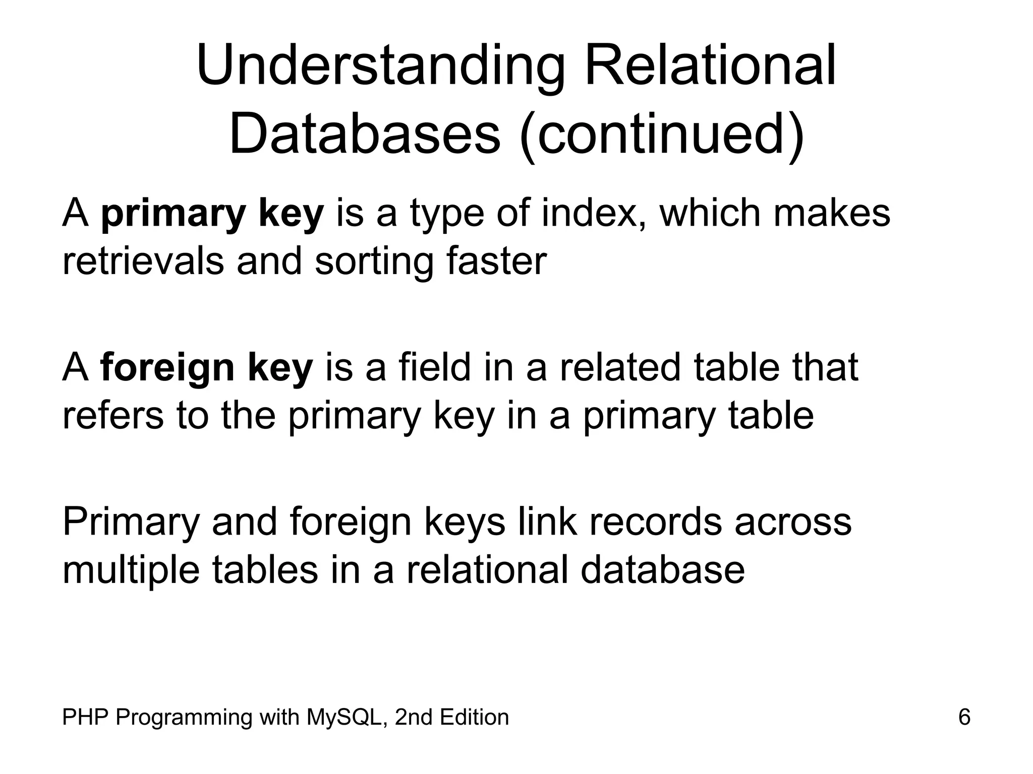 6PHP Programming with MySQL, 2nd Edition Understanding Relational Databases (continued) A primary key is a type of index, which makes retrievals and sorting faster A foreign key is a field in a related table that refers to the primary key in a primary table Primary and foreign keys link records across multiple tables in a relational database 